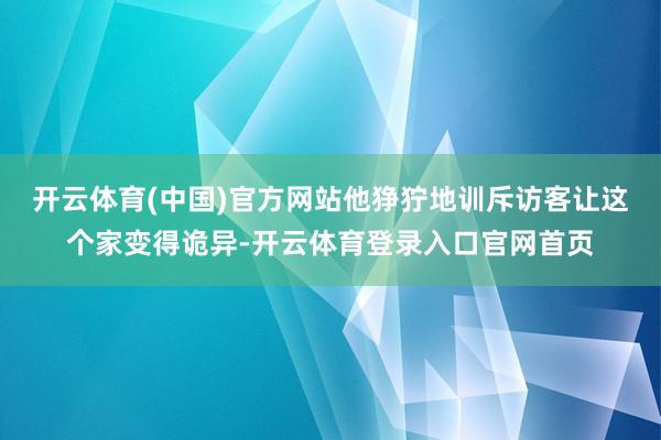 开云体育(中国)官方网站他狰狞地训斥访客让这个家变得诡异-开云体育登录入口官网首页