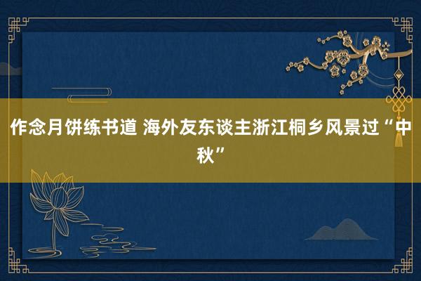 作念月饼练书道 海外友东谈主浙江桐乡风景过“中秋”