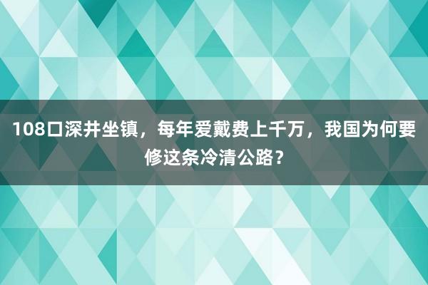 108口深井坐镇，每年爱戴费上千万，我国为何要修这条冷清公路？