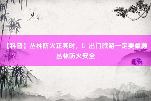 【科普】丛林防火正其时，​出门旅游一定要柔顺丛林防火安全