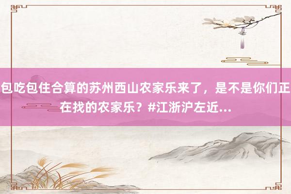 包吃包住合算的苏州西山农家乐来了，是不是你们正在找的农家乐？#江浙沪左近...