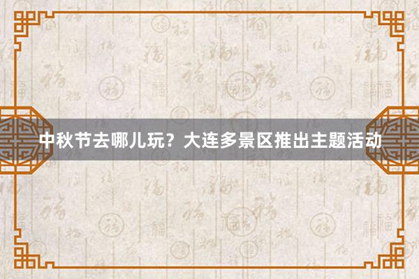 中秋节去哪儿玩?大连多景区推出主题活动