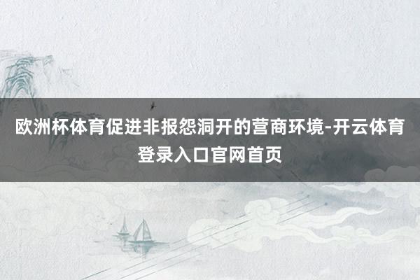 欧洲杯体育促进非报怨洞开的营商环境-开云体育登录入口官网首页