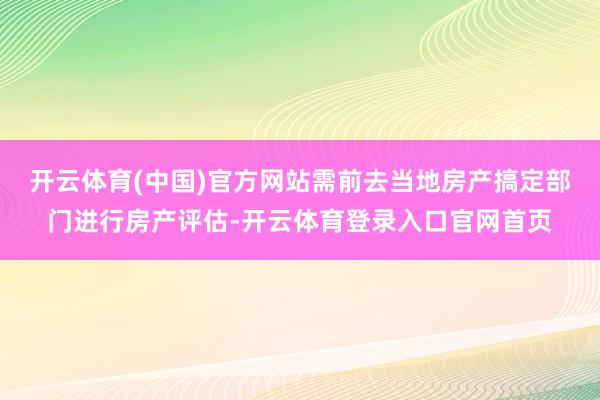 开云体育(中国)官方网站需前去当地房产搞定部门进行房产评估-开云体育登录入口官网首页
