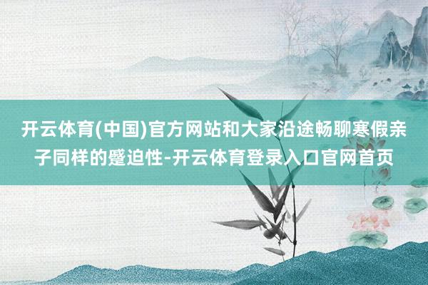 开云体育(中国)官方网站和大家沿途畅聊寒假亲子同样的蹙迫性-开云体育登录入口官网首页