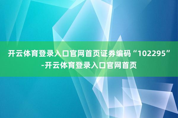 开云体育登录入口官网首页证券编码“102295”-开云体育登录入口官网首页
