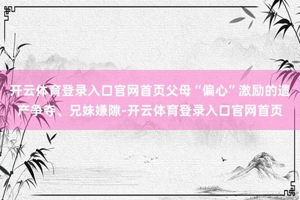 开云体育登录入口官网首页父母“偏心”激励的遗产争夺、兄妹嫌隙-开云体育登录入口官网首页